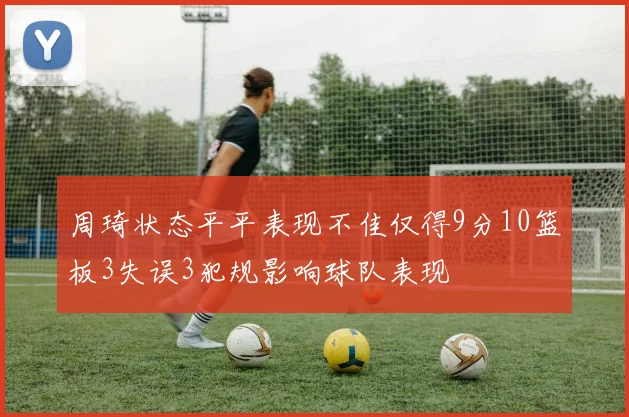 周琦状态平平表现不佳仅得9分10篮板3失误3犯规影响球队表现