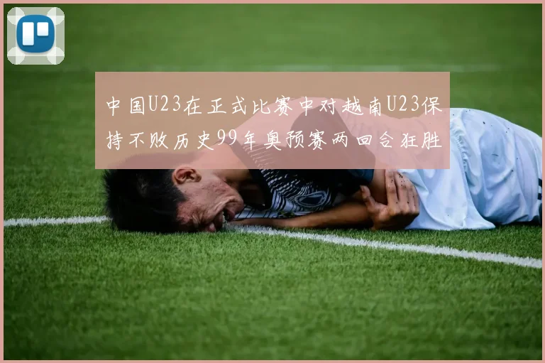 中国U23在正式比赛中对越南U23保持不败历史99年奥预赛两回合狂胜7-0