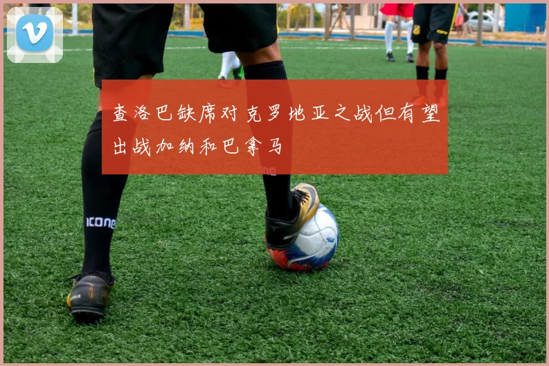 查洛巴缺席对克罗地亚之战但有望出战加纳和巴拿马