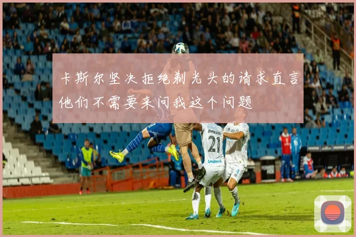 卡斯尔坚决拒绝剃光头的请求直言他们不需要来问我这个问题