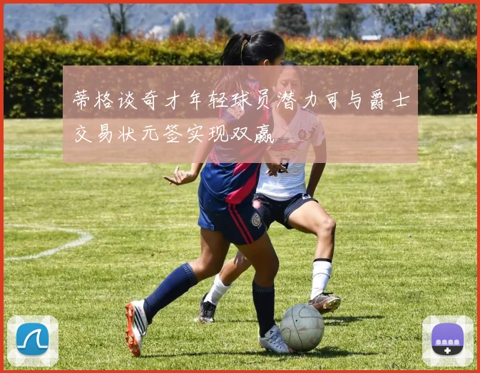 蒂格谈奇才年轻球员潜力可与爵士交易状元签实现双赢