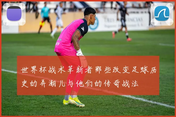 世界杯战术革新者那些改变足球历史的弄潮儿与他们的传奇战法