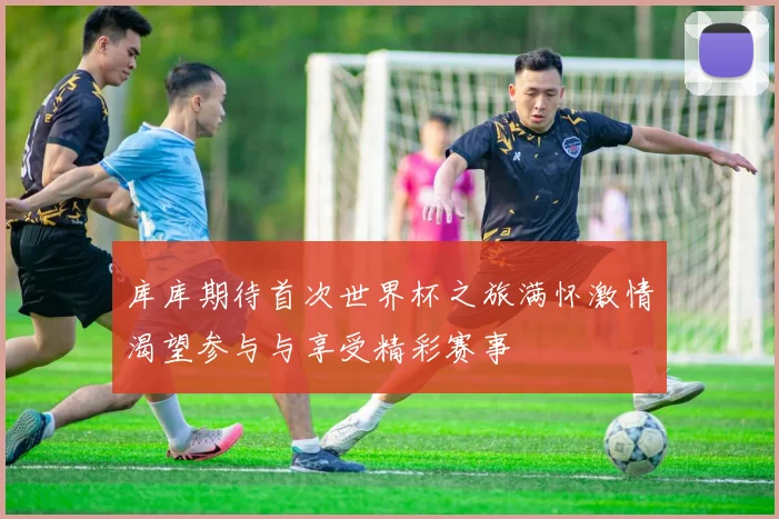 库库期待首次世界杯之旅满怀激情渴望参与与享受精彩赛事