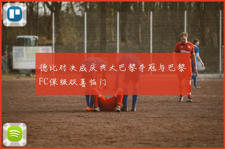 德比对决成庆典大巴黎夺冠与巴黎FC保级双喜临门
