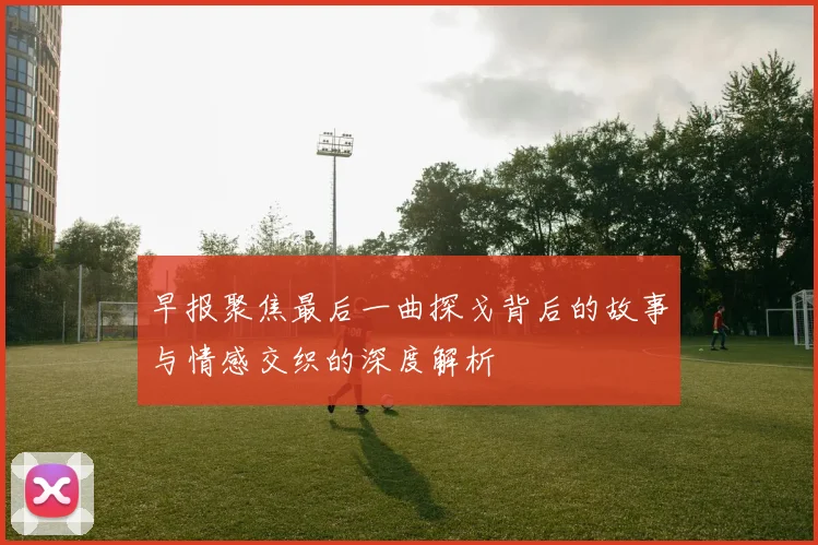 早报聚焦最后一曲探戈背后的故事与情感交织的深度解析