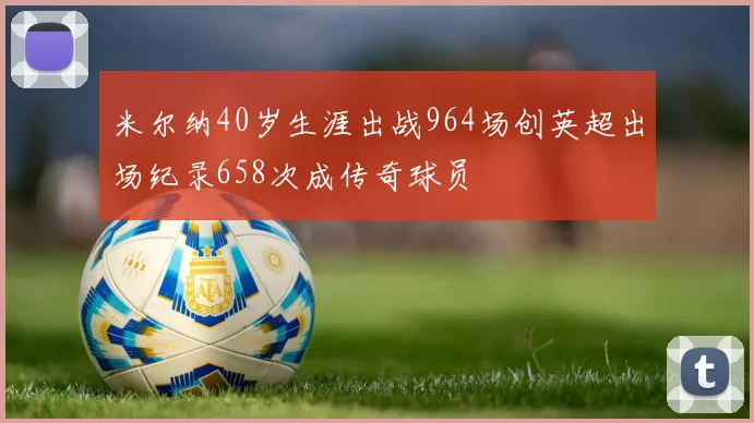 米尔纳40岁生涯出战964场创英超出场纪录658次成传奇球员