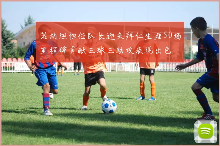 若纳坦担任队长迎来拜仁生涯50场里程碑贡献三球三助攻表现出色