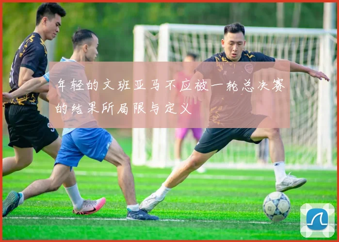 年轻的文班亚马不应被一轮总决赛的结果所局限与定义