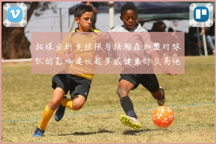 拓媒分析克林根与杨瀚森加盟对球队的影响建议趁罗威健康时交易他