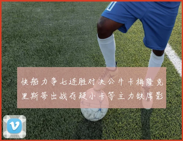快船力争七连胜对决公牛卡梅隆克里斯蒂出战存疑小卡等主力缺席影响比赛走势