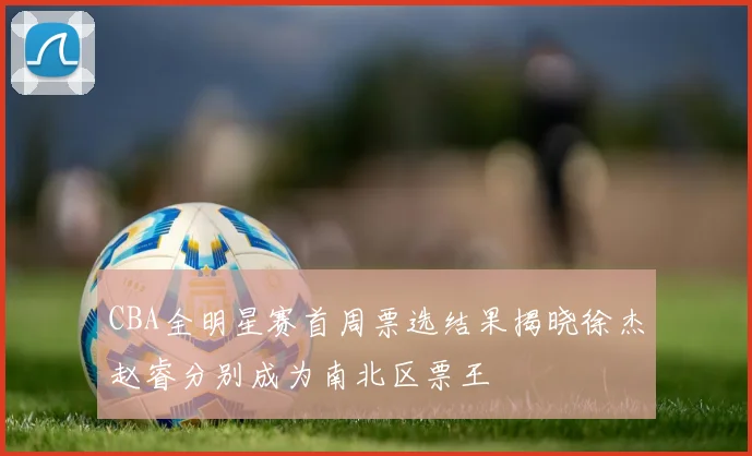 CBA全明星赛首周票选结果揭晓徐杰赵睿分别成为南北区票王