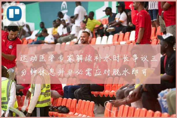 运动医学专家解读补水时长争议三分钟休息并非必需应对脱水即可