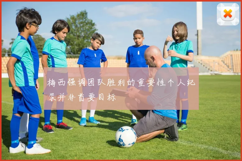梅西强调团队胜利的重要性个人纪录并非首要目标