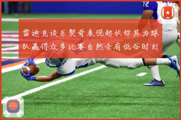 雷迪克谈东契奇表现起伏称其为球队赢得众多比赛自然会有低谷时刻