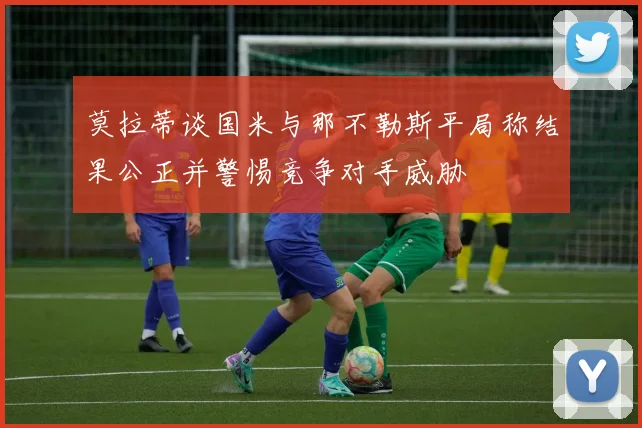 莫拉蒂谈国米与那不勒斯平局称结果公正并警惕竞争对手威胁