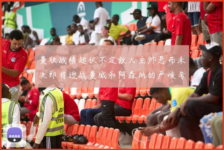 曼联战绩起伏不定救火主帅悬而未决即将迎战曼城和阿森纳的严峻考验