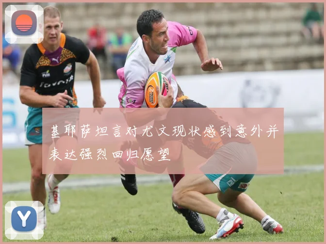 基耶萨坦言对尤文现状感到意外并表达强烈回归愿望