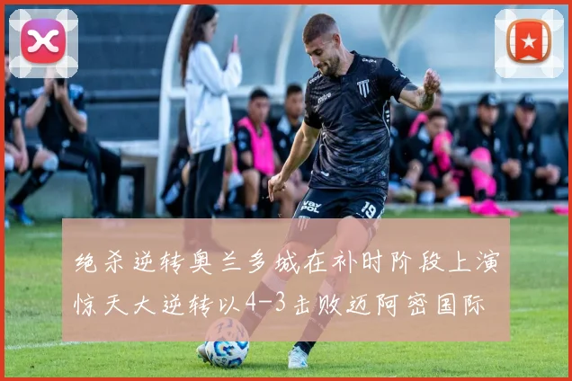 绝杀逆转奥兰多城在补时阶段上演惊天大逆转以4-3击败迈阿密国际
