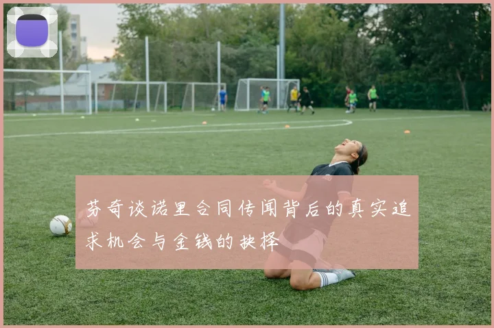 芬奇谈诺里合同传闻背后的真实追求机会与金钱的抉择