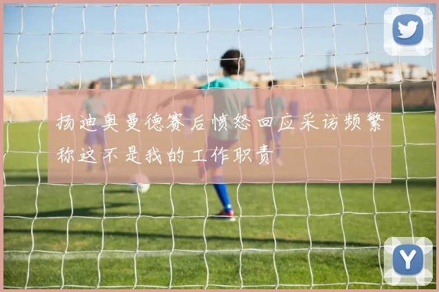扬迪奥曼德赛后愤怒回应采访频繁称这不是我的工作职责