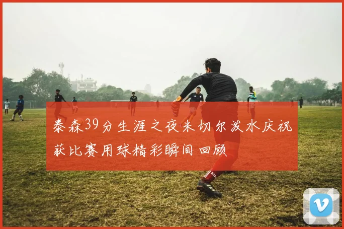 泰森39分生涯之夜米切尔泼水庆祝获比赛用球精彩瞬间回顾
