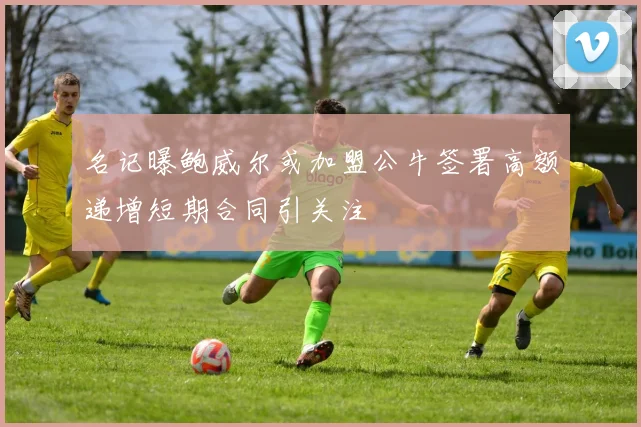 名记曝鲍威尔或加盟公牛签署高额递增短期合同引关注