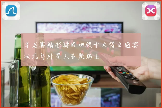 季后赛精彩瞬间回顾十大得分盛宴状元与外星人齐聚场上