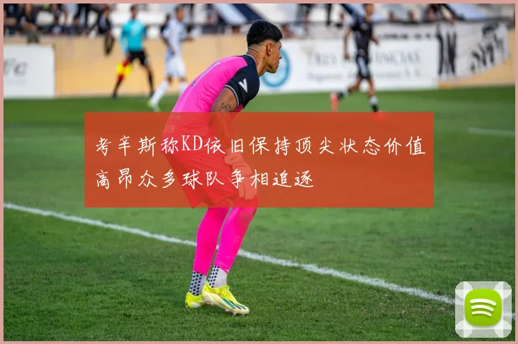 考辛斯称KD依旧保持顶尖状态价值高昂众多球队争相追逐