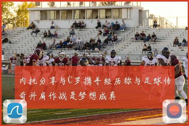 内托分享与C罗携手经历称与足球传奇并肩作战是梦想成真