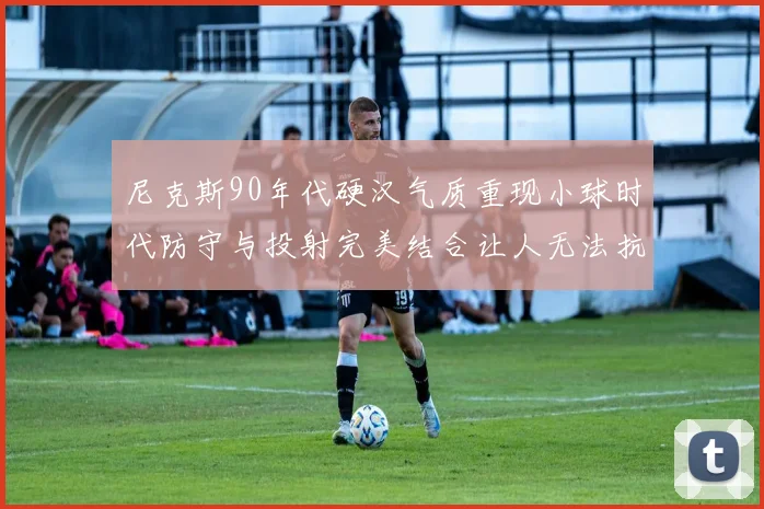 尼克斯90年代硬汉气质重现小球时代防守与投射完美结合让人无法抗拒