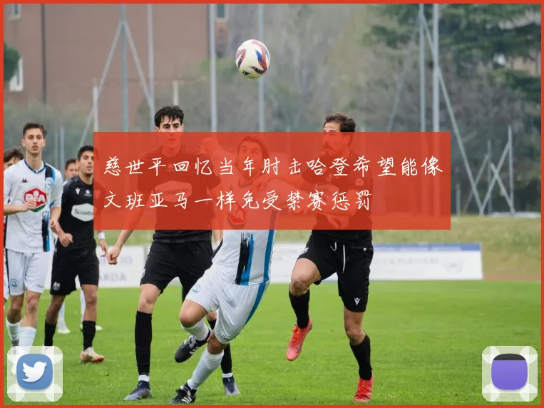 慈世平回忆当年肘击哈登希望能像文班亚马一样免受禁赛惩罚