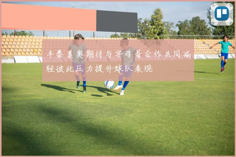 丰泰基奥期待与字母哥合作共同减轻彼此压力提升球队表现