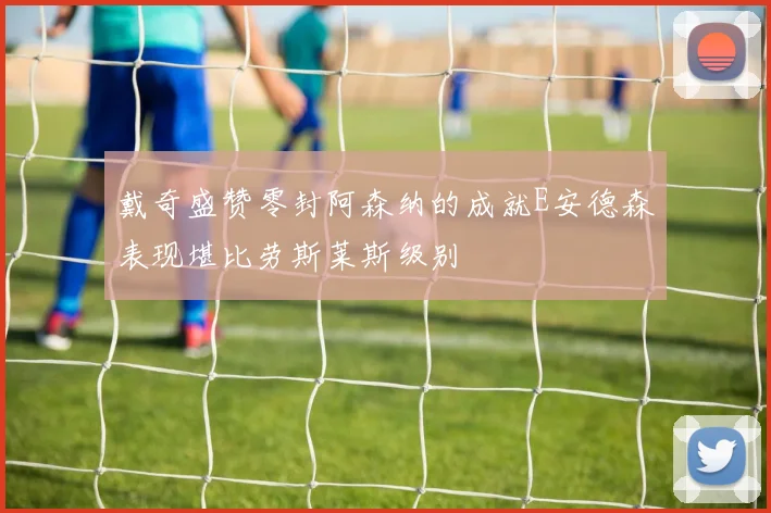 戴奇盛赞零封阿森纳的成就E安德森表现堪比劳斯莱斯级别
