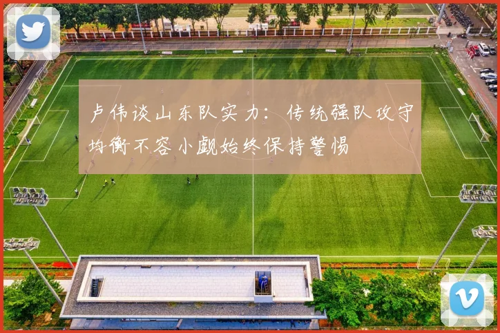 卢伟谈山东队实力：传统强队攻守均衡不容小觑始终保持警惕