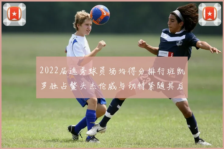 2022届选秀球员场均得分排行班凯罗独占鳌头杰伦威与切特紧随其后