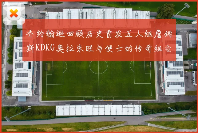 乔约翰逊回顾历史首发五人组詹姆斯KDKG奥拉朱旺与便士的传奇组合