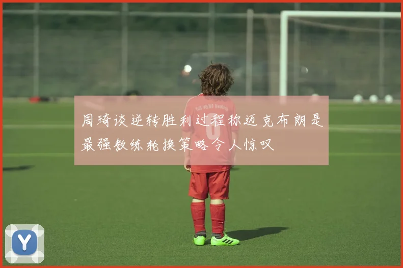 周琦谈逆转胜利过程称迈克布朗是最强教练轮换策略令人惊叹