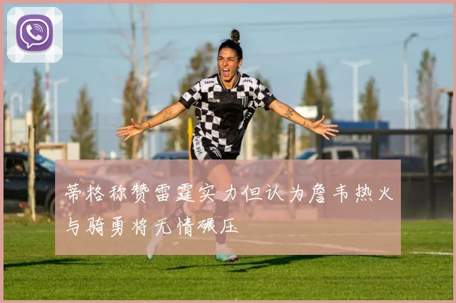 蒂格称赞雷霆实力但认为詹韦热火与骑勇将无情碾压