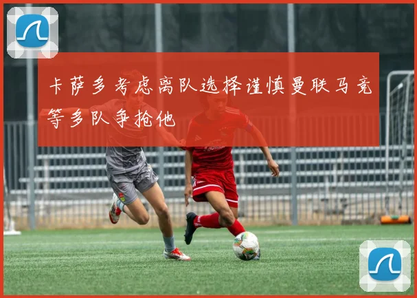 卡萨多考虑离队选择谨慎曼联马竞等多队争抢他