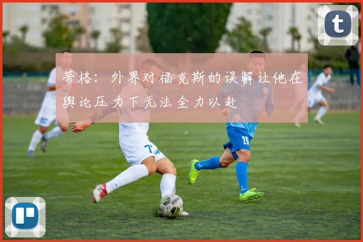 蒂格：外界对福克斯的误解让他在舆论压力下无法全力以赴