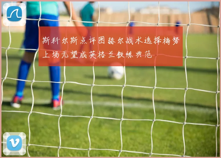 斯科尔斯点评图赫尔战术选择梅努上场无望成英格兰教练典范