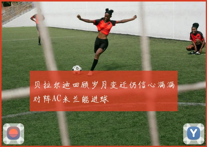 贝拉尔迪回顾岁月变迁仍信心满满对阵AC米兰能进球