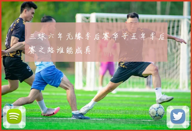 三球六年无缘季后赛华子五年季后赛之路谁能成真