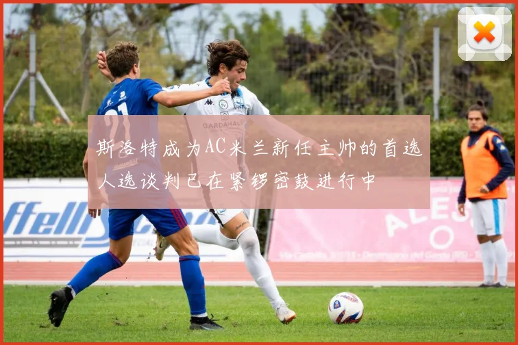 斯洛特成为AC米兰新任主帅的首选人选谈判已在紧锣密鼓进行中